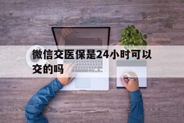 普洱最新微信交医保是24小时可以交的吗方法分析(最方便真实的普洱微信上交医保多久到账方法)