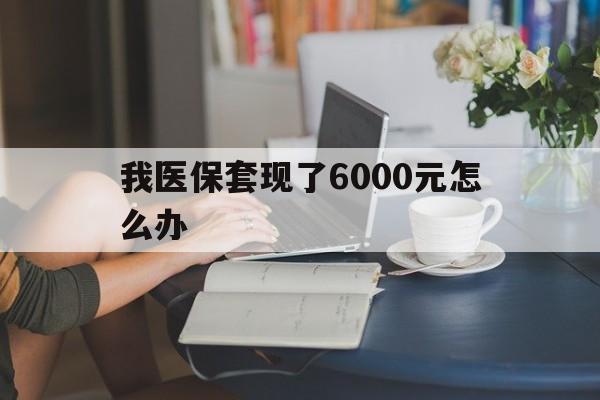 普洱最新我医保套现了6000元怎么办方法分析(最方便真实的普洱医保套现会被发现吗方法)